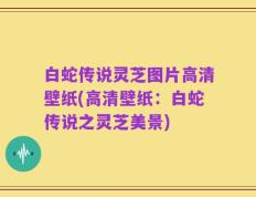 白蛇传说灵芝图片高清壁纸(高清壁纸：白蛇传说之灵芝美景)