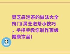 灵芝袋泡茶的做法大全窍门(灵芝泡茶小技巧，手把手教你制作顶级健康饮品)