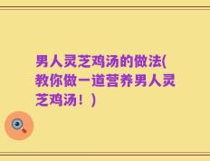 男人灵芝鸡汤的做法(教你做一道营养男人灵芝鸡汤！)