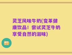 灵芝风味牛奶(变革健康饮品！尝试灵芝牛奶享受自然的滋味)