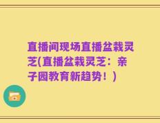 直播间现场直播盆栽灵芝(直播盆栽灵芝：亲子园教育新趋势！)
