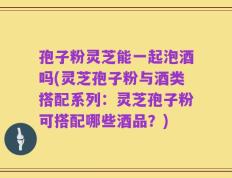 孢子粉灵芝能一起泡酒吗(灵芝孢子粉与酒类搭配系列：灵芝孢子粉可搭配哪些酒品？)