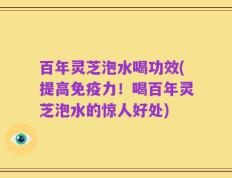 百年灵芝泡水喝功效(提高免疫力！喝百年灵芝泡水的惊人好处)