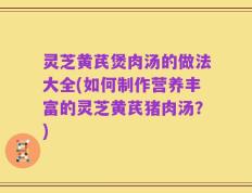 灵芝黄芪煲肉汤的做法大全(如何制作营养丰富的灵芝黄芪猪肉汤？)