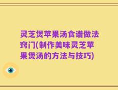 灵芝煲苹果汤食谱做法窍门(制作美味灵芝苹果煲汤的方法与技巧)