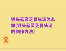 猴头菇灵芝骨头汤怎么做(猴头菇灵芝骨头汤的制作方法)