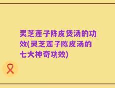 灵芝莲子陈皮煲汤的功效(灵芝莲子陈皮汤的七大神奇功效)