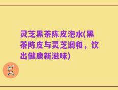 灵芝黑茶陈皮泡水(黑茶陈皮与灵芝调和，饮出健康新滋味)