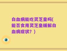 白血病能吃灵芝皇吗(能否食用灵芝皇缓解白血病症状？)