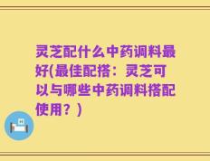 灵芝配什么中药调料最好(最佳配搭：灵芝可以与哪些中药调料搭配使用？)
