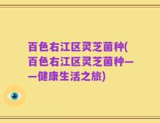 百色右江区灵芝菌种(百色右江区灵芝菌种——健康生活之旅)