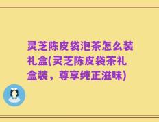 灵芝陈皮袋泡茶怎么装礼盒(灵芝陈皮袋茶礼盒装，尊享纯正滋味)