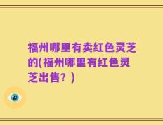 福州哪里有卖红色灵芝的(福州哪里有红色灵芝出售？)
