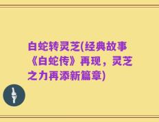 白蛇转灵芝(经典故事《白蛇传》再现，灵芝之力再添新篇章)