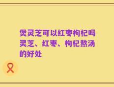 煲灵芝可以红枣枸杞吗灵芝、红枣、枸杞熬汤的好处