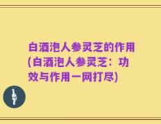白酒泡人参灵芝的作用(白酒泡人参灵芝：功效与作用一网打尽)