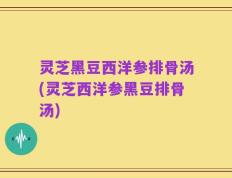 灵芝黑豆西洋参排骨汤(灵芝西洋参黑豆排骨汤)