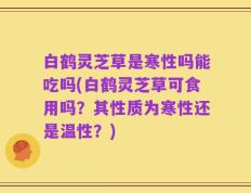 白鹤灵芝草是寒性吗能吃吗(白鹤灵芝草可食用吗？其性质为寒性还是温性？)