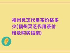福州灵芝代用茶价格多少(福州灵芝代用茶价格及购买指南)