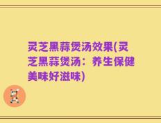 灵芝黑蒜煲汤效果(灵芝黑蒜煲汤：养生保健美味好滋味)