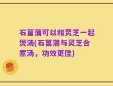 石菖蒲可以和灵芝一起煲汤(石菖蒲与灵芝合煮汤，功效更佳)
