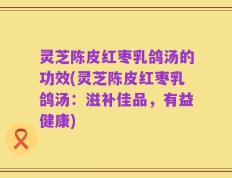 灵芝陈皮红枣乳鸽汤的功效(灵芝陈皮红枣乳鸽汤：滋补佳品，有益健康)