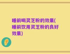 睡前喝灵芝粉的效果(睡前饮用灵芝粉的良好效果)