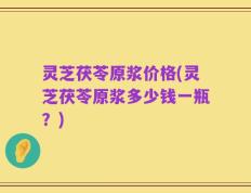 灵芝茯苓原浆价格(灵芝茯苓原浆多少钱一瓶？)