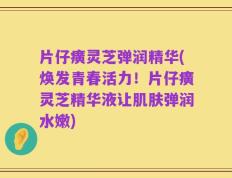 片仔癀灵芝弹润精华(焕发青春活力！片仔癀灵芝精华液让肌肤弹润水嫩)
