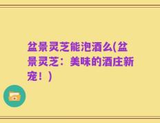 盆景灵芝能泡酒么(盆景灵芝：美味的酒庄新宠！)