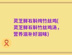 灵芝鲜石斛炖竹丝鸡(灵芝鲜石斛竹丝鸡汤，营养滋补好滋味)