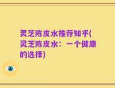 灵芝陈皮水推荐知乎(灵芝陈皮水：一个健康的选择)
