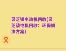 灵芝镇电动机回收(灵芝镇电机回收：环保解决方案)