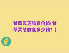 甘草灵芝胶囊价格(甘草灵芝胶囊多少钱？)