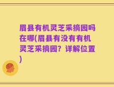 眉县有机灵芝采摘园吗在哪(眉县有没有有机灵芝采摘园？详解位置)