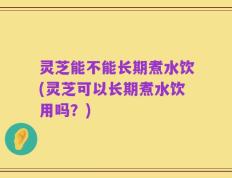 灵芝能不能长期煮水饮(灵芝可以长期煮水饮用吗？)