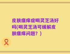 皮肤瘙痒症喝灵芝汤好吗(喝灵芝汤可缓解皮肤瘙痒问题？)