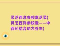 灵芝西洋参胶囊芝灵(灵芝西洋参胶囊——中西药结合助力养生)
