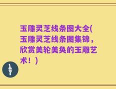 玉雕灵芝线条图大全(玉雕灵芝线条图集锦，欣赏美轮美奂的玉雕艺术！)