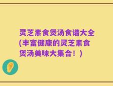 灵芝素食煲汤食谱大全(丰富健康的灵芝素食煲汤美味大集合！)