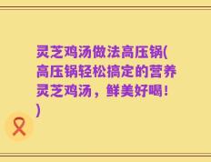 灵芝鸡汤做法高压锅(高压锅轻松搞定的营养灵芝鸡汤，鲜美好喝！)