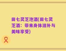 田七灵芝泡酒(田七灵芝酒：带来身体滋补与美味享受)