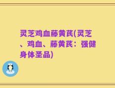 灵芝鸡血藤黄芪(灵芝、鸡血、藤黄芪：强健身体圣品)