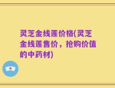 灵芝金线莲价格(灵芝金线莲售价，抢购价值的中药材)