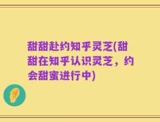 甜甜赴约知乎灵芝(甜甜在知乎认识灵芝，约会甜蜜进行中)