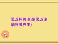 灵芝补脾泡酒(灵芝泡酒补脾养生)