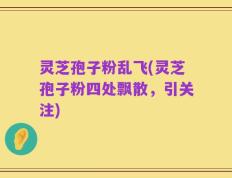 灵芝孢子粉乱飞(灵芝孢子粉四处飘散，引关注)