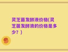 灵芝菌发酵液价格(灵芝菌发酵液的价格是多少？)
