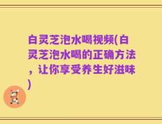 白灵芝泡水喝视频(白灵芝泡水喝的正确方法，让你享受养生好滋味)