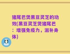 猪尾巴煲黑豆灵芝的功效(黑豆灵芝煲猪尾巴：增强免疫力，滋补身体)